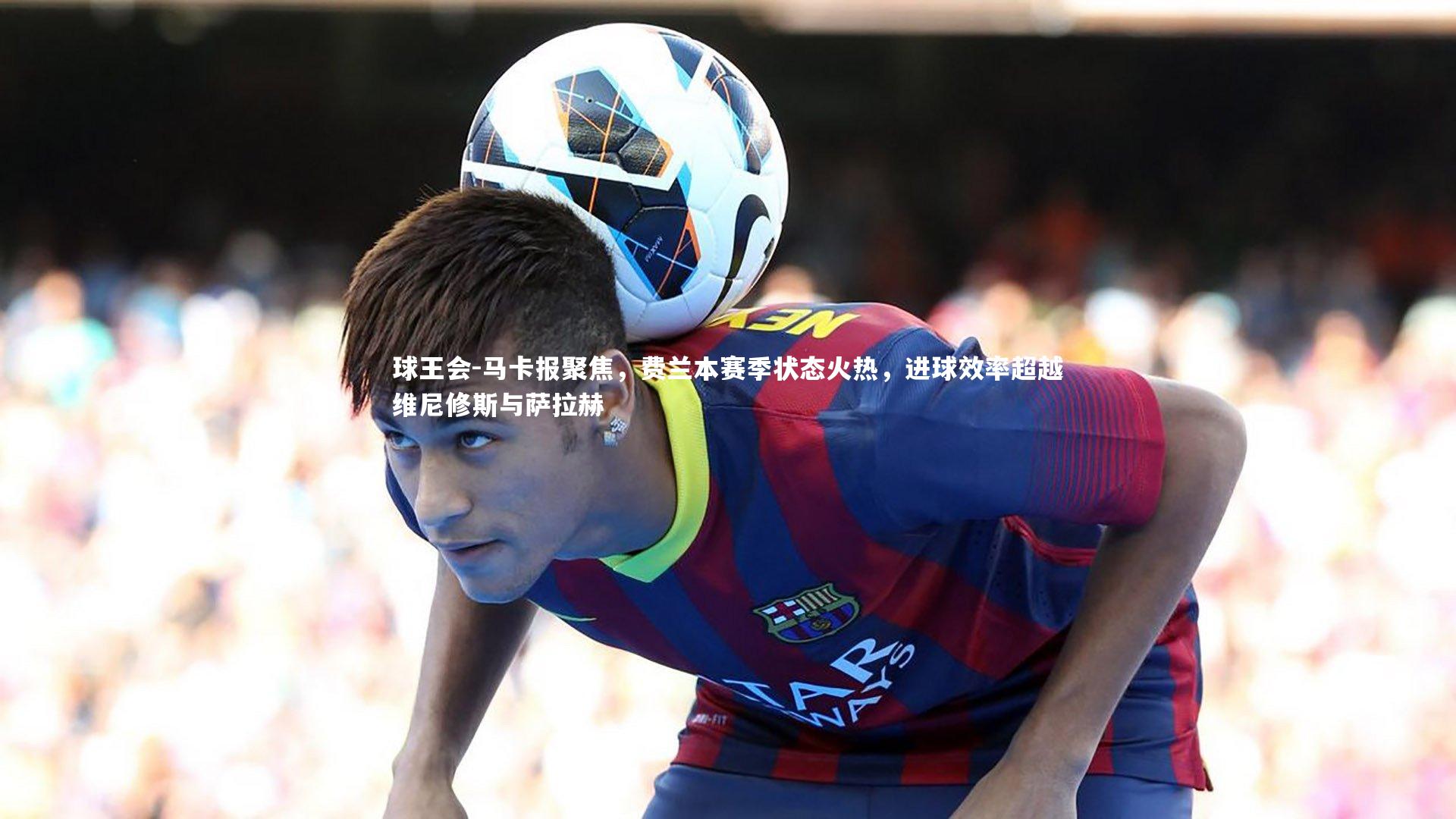 马卡报聚焦,费兰本赛季状态火热,进球效率超越维尼修斯与萨拉赫